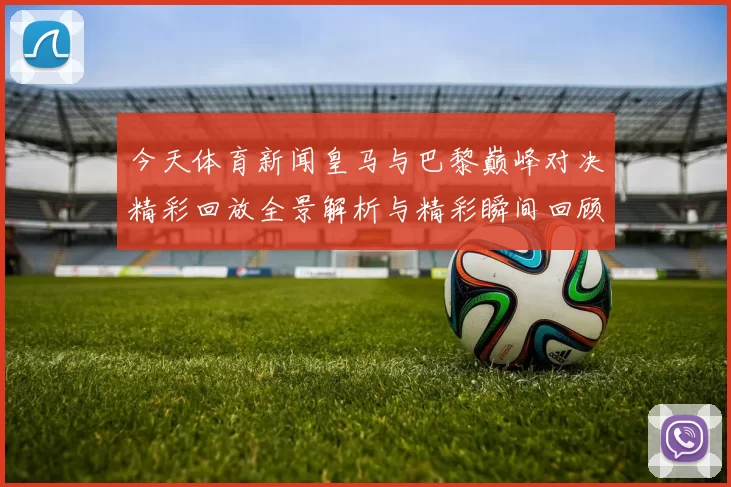 今天体育新闻皇马与巴黎巅峰对决精彩回放全景解析与精彩瞬间回顾