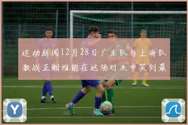 运动新闻12月28日广东队与上海队激战正酣谁能在这场对决中笑到最后