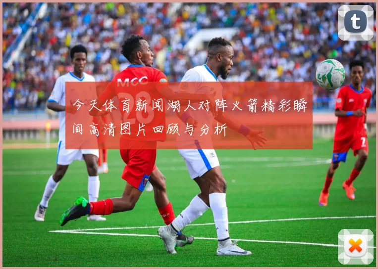 今天体育新闻湖人对阵火箭精彩瞬间高清图片回顾与分析