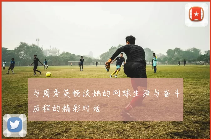 与周秀英畅谈她的网球生涯与奋斗历程的精彩对话