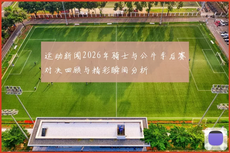 运动新闻2026年骑士与公牛季后赛对决回顾与精彩瞬间分析