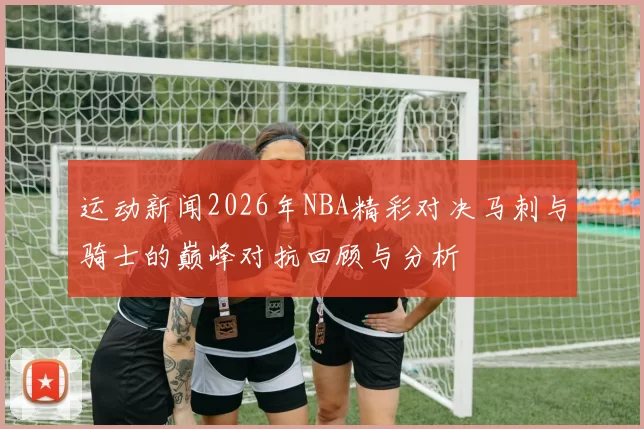 运动新闻2026年NBA精彩对决马刺与骑士的巅峰对抗回顾与分析