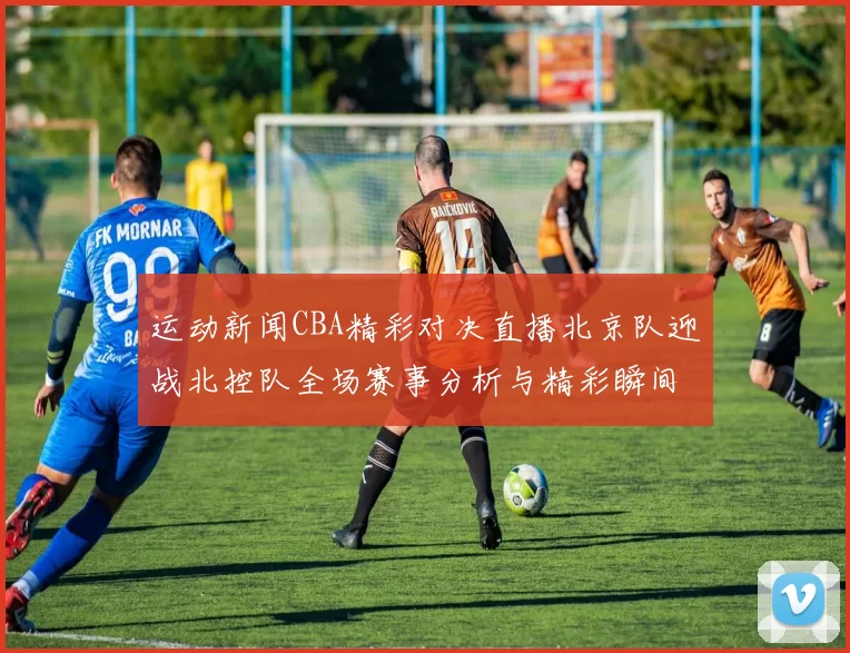 运动新闻CBA精彩对决直播北京队迎战北控队全场赛事分析与精彩瞬间回顾