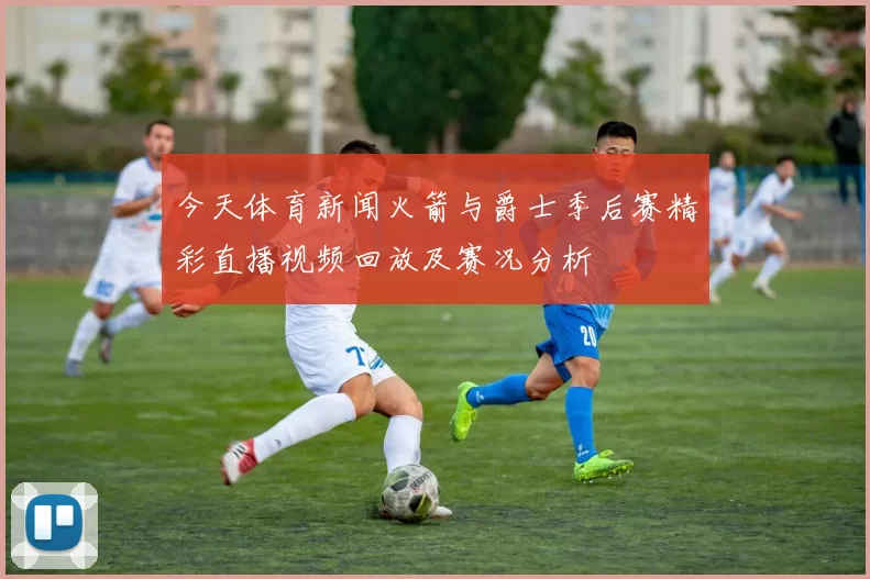 今天体育新闻火箭与爵士季后赛精彩直播视频回放及赛况分析