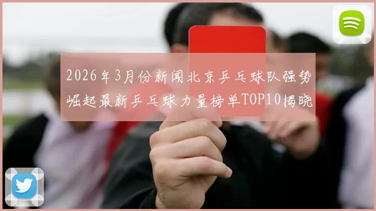 2026年3月份新闻北京乒乓球队强势崛起最新乒乓球力量榜单TOP10揭晓